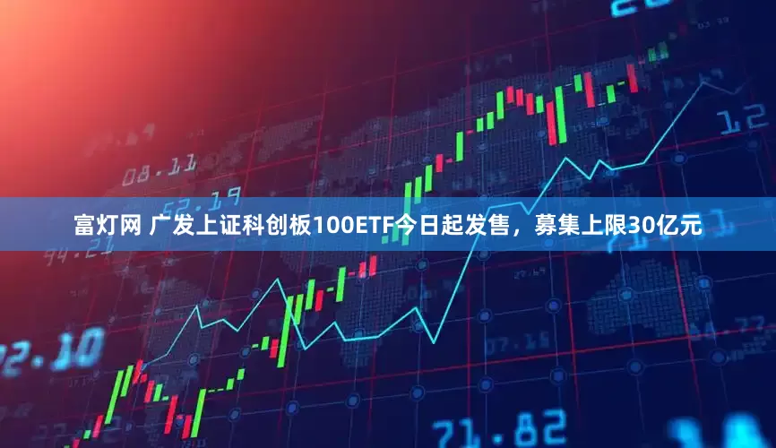 富灯网 广发上证科创板100ETF今日起发售，募集上限30亿元