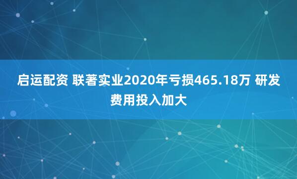 启运配资 联著实业2020年亏损465.18万 研发费用投入加大