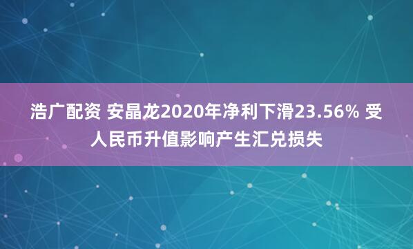 浩广配资 安晶龙2020年净利下滑23.56% 受人民币升值影响产生汇兑损失