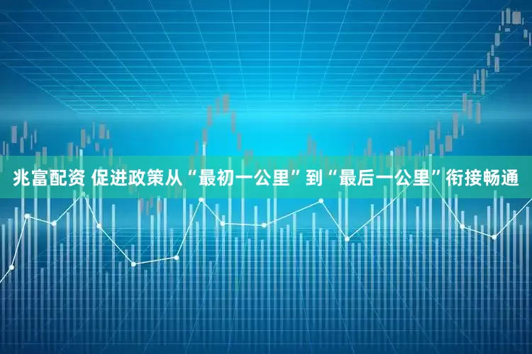 兆富配资 促进政策从“最初一公里”到“最后一公里”衔接畅通