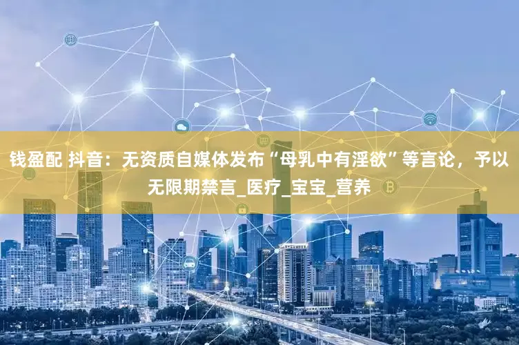 钱盈配 抖音：无资质自媒体发布“母乳中有淫欲”等言论，予以无限期禁言_医疗_宝宝_营养