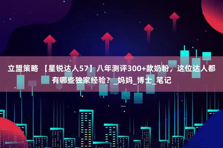 立盟策略 【星锐达人57】八年测评300+款奶粉，这位达人都有哪些独家经验？_妈妈_博士_笔记