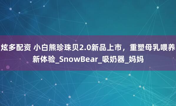 炫多配资 小白熊珍珠贝2.0新品上市，重塑母乳喂养新体验_SnowBear_吸奶器_妈妈