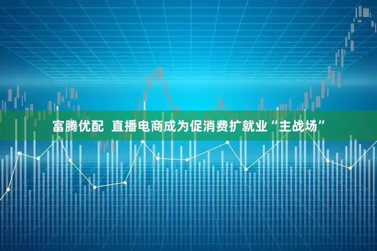 富腾优配  直播电商成为促消费扩就业“主战场”