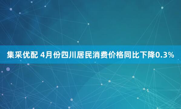集采优配 4月份四川居民消费价格同比下降0.3%