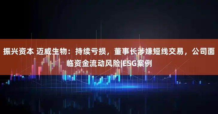 振兴资本 迈威生物：持续亏损，董事长涉嫌短线交易，公司面临资金流动风险|ESG案例