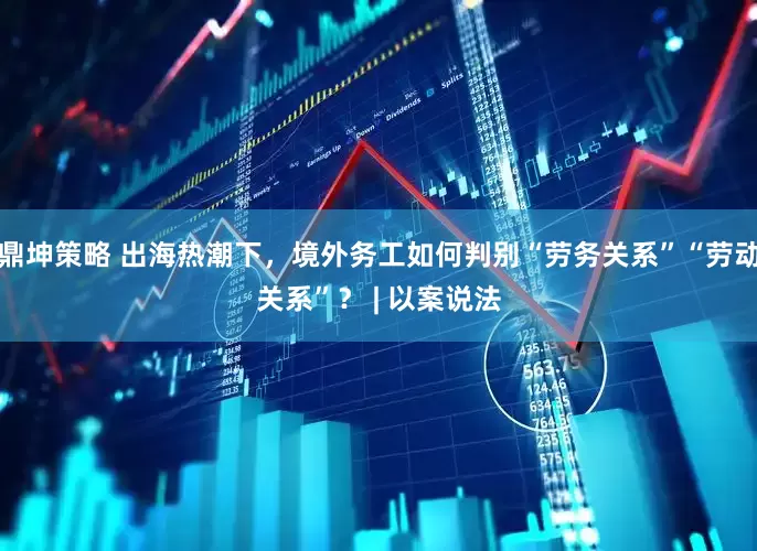 鼎坤策略 出海热潮下，境外务工如何判别“劳务关系”“劳动关系”？ | 以案说法
