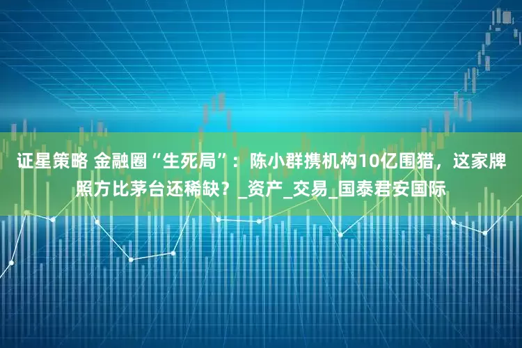 证星策略 金融圈“生死局”：陈小群携机构10亿围猎，这家牌照方比茅台还稀缺？_资产_交易_国泰君安国际