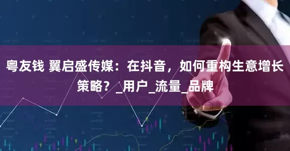 粤友钱 翼启盛传媒：在抖音，如何重构生意增长策略？_用户_流量_品牌