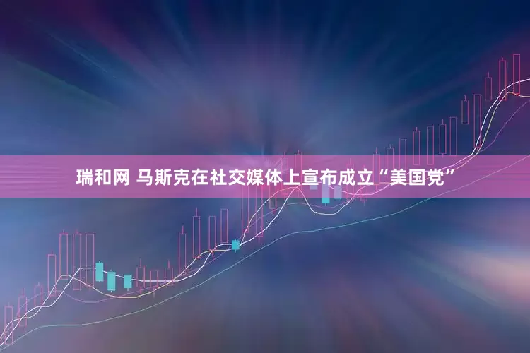 瑞和网 马斯克在社交媒体上宣布成立“美国党”
