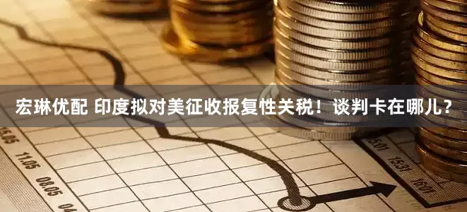 宏琳优配 印度拟对美征收报复性关税！谈判卡在哪儿？