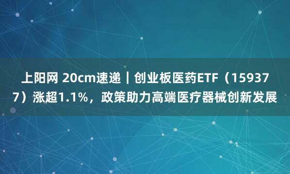 上阳网 20cm速递｜创业板医药ETF（159377）涨超1.1%，政策助力高端医疗器械创新发展