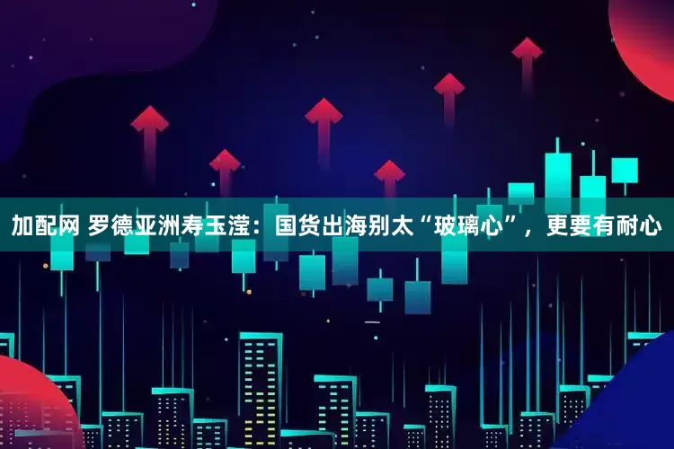 加配网 罗德亚洲寿玉滢：国货出海别太“玻璃心”，更要有耐心