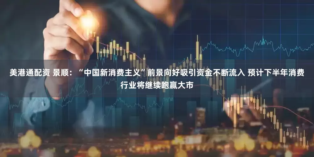 美港通配资 景顺：“中国新消费主义”前景向好吸引资金不断流入 预计下半年消费行业将继续跑赢大市