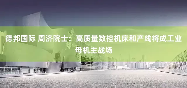 德邦国际 周济院士：高质量数控机床和产线将成工业母机主战场