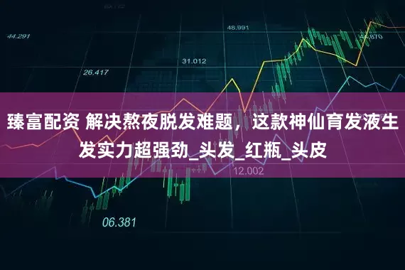 臻富配资 解决熬夜脱发难题，这款神仙育发液生发实力超强劲_头发_红瓶_头皮