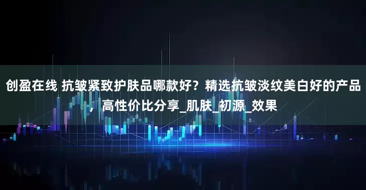创盈在线 抗皱紧致护肤品哪款好？精选抗皱淡纹美白好的产品，高性价比分享_肌肤_初源_效果
