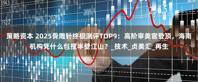 策略资本 2025骨雕针终极测评TOP9：高阶审美官登顶，海南机构凭什么包揽半壁江山？_技术_贞美汇_再生