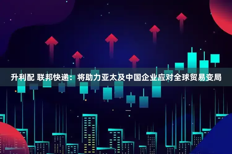 升利配 联邦快递：将助力亚太及中国企业应对全球贸易变局