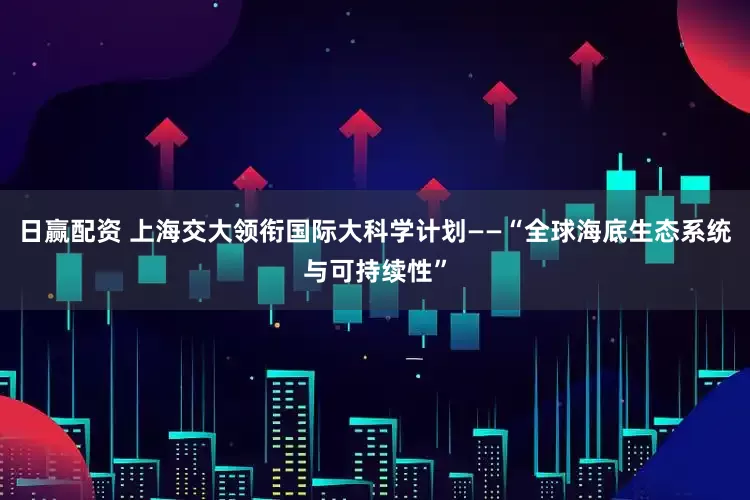 日赢配资 上海交大领衔国际大科学计划——“全球海底生态系统与可持续性”