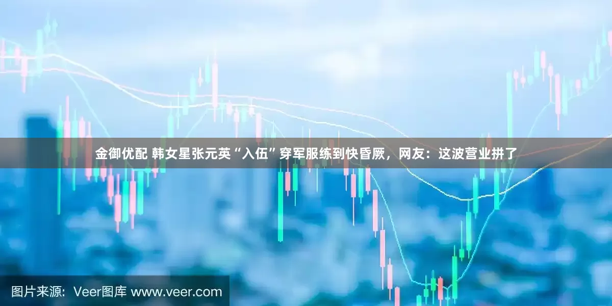 金御优配 韩女星张元英“入伍”穿军服练到快昏厥，网友：这波营业拼了