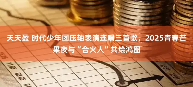 天天盈 时代少年团压轴表演连唱三首歌，2025青春芒果夜与“合火人”共绘鸿图