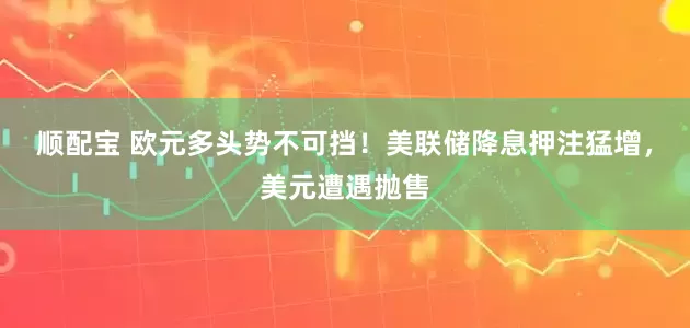 顺配宝 欧元多头势不可挡！美联储降息押注猛增，美元遭遇抛售