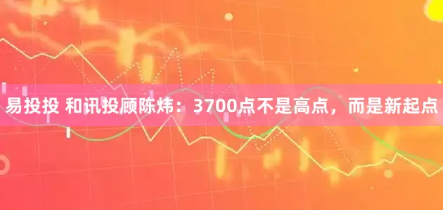 易投投 和讯投顾陈炜：3700点不是高点，而是新起点