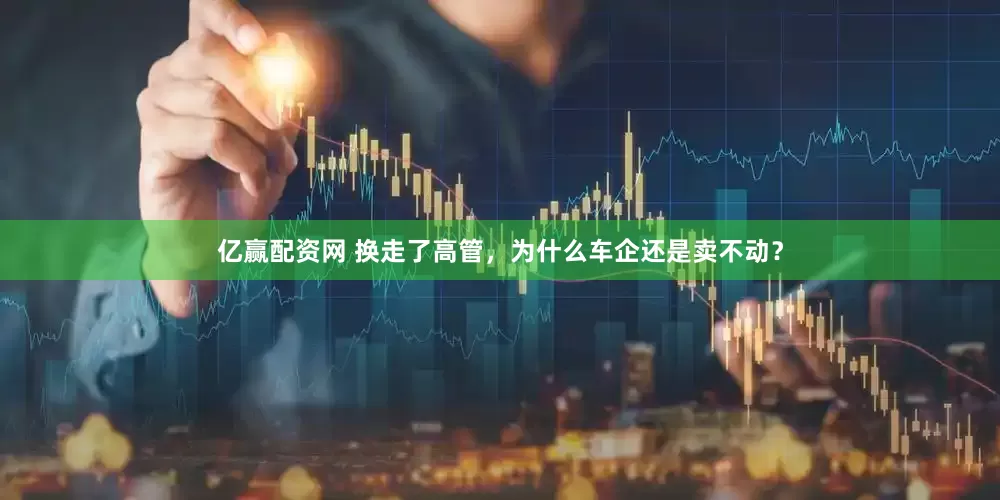 亿赢配资网 换走了高管，为什么车企还是卖不动？