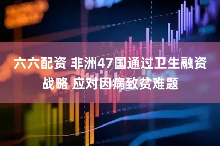 六六配资 非洲47国通过卫生融资战略 应对因病致贫难题