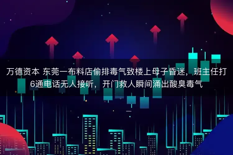 万德资本 东莞一布料店偷排毒气致楼上母子昏迷，班主任打6通电话无人接听，开门救人瞬间涌出酸臭毒气