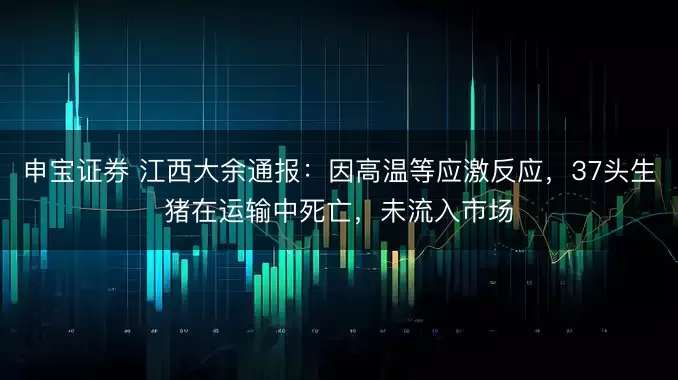 申宝证券 江西大余通报：因高温等应激反应，37头生猪在运输中死亡，未流入市场